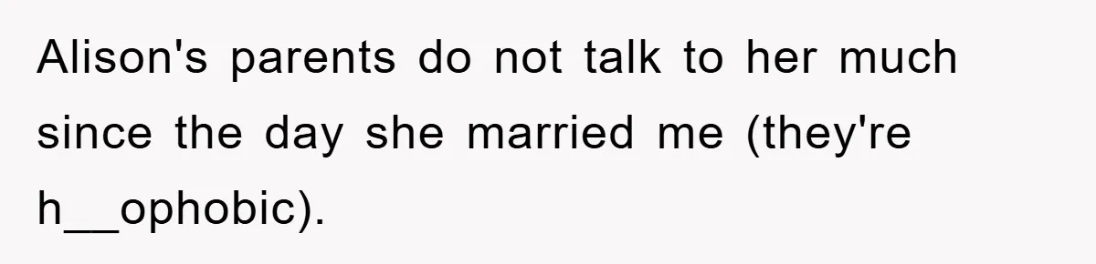 Alison's parents do not talk to her much since the day she married me (they're h__ophobic).