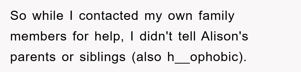 So while I contacted my own family members for help, I didn't tell Alison's parents or siblings (also h__ophobic).