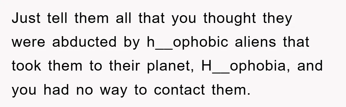 Just tell them all that you thought they were abducted by h__ophobic aliens that took them to their planet, H__ophobia, and you had no way to contact them.