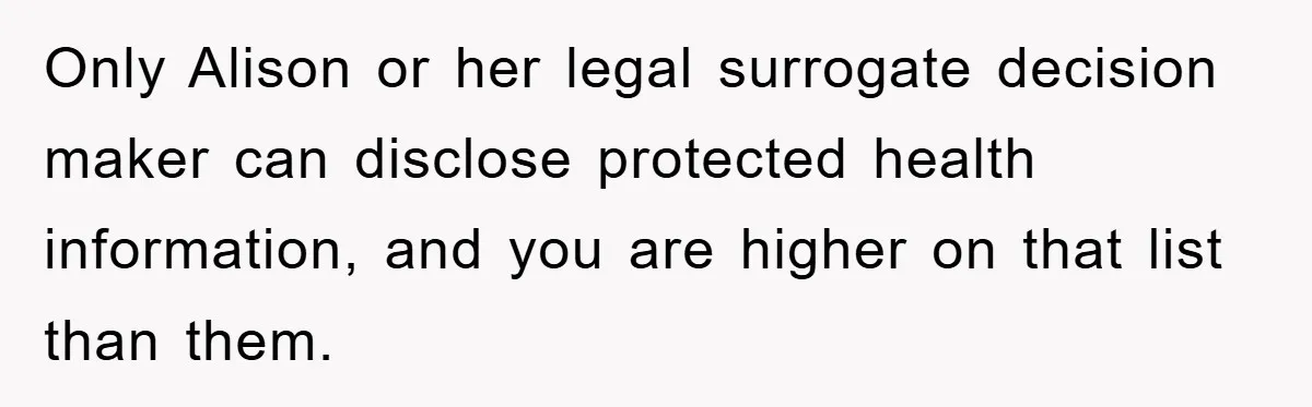 Only Alison or her legal surrogate decision maker can disclose protected health information, and you are higher on that list than them.