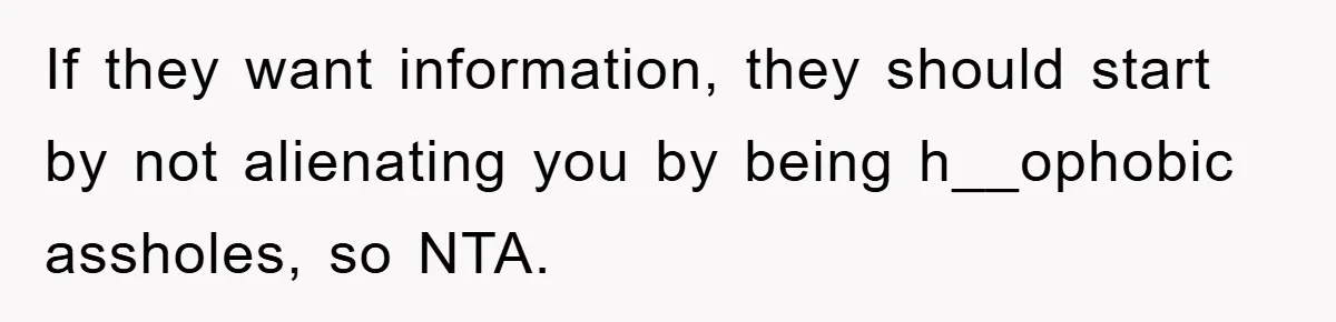 If they want information, they should start by not alienating you by being h__ophobic assholes, so NTA.