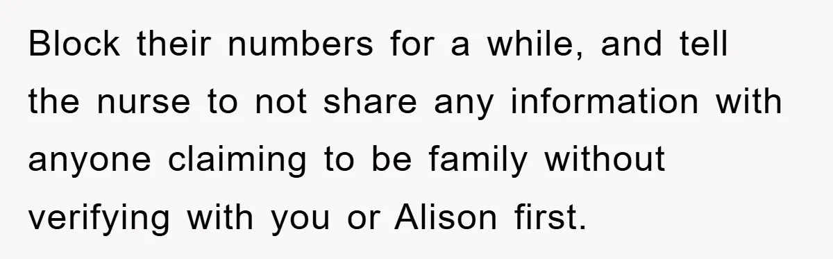 Block their numbers for a while, and tell the nurse to not share any information with anyone claiming to be family without verifying with you or Alison first.