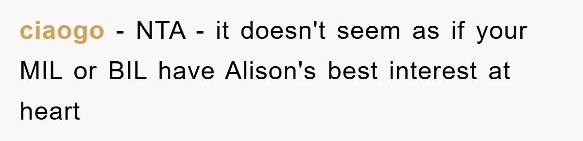 ciaogo − NTA - it doesn't seem as if your MIL or BIL have Alison's best interest at heart