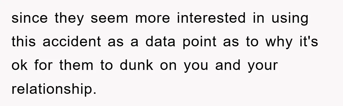 since they seem more interested in using this accident as a data point as to why it's ok for them to dunk on you and your relationship.