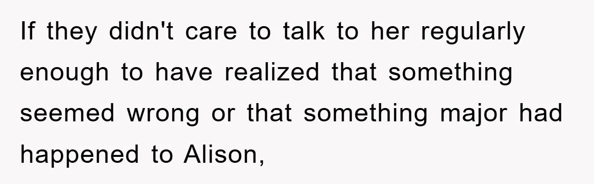 If they didn't care to talk to her regularly enough to have realized that something seemed wrong or that something major had happened to Alison,