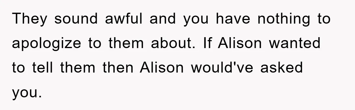 They sound awful and you have nothing to apologize to them about. If Alison wanted to tell them then Alison would've asked you.