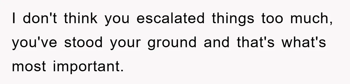 I don't think you escalated things too much, you've stood your ground and that's what's most important.