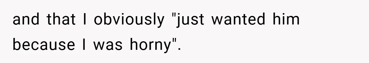 and that I obviously "just wanted him because I was horny".