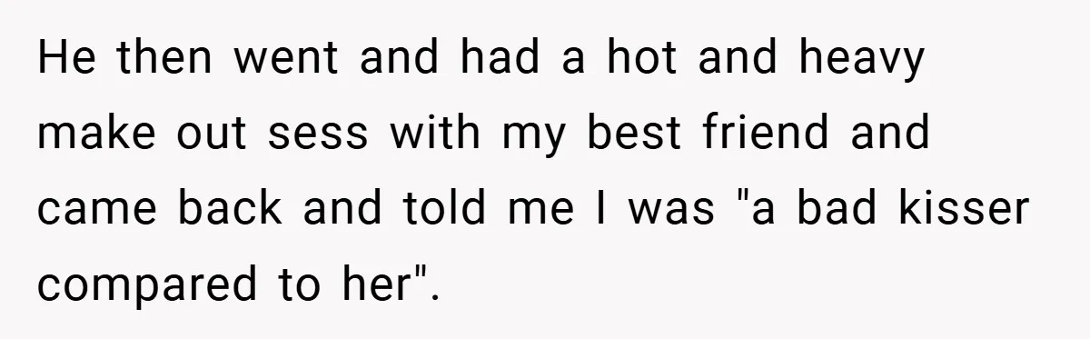 He then went and had a hot and heavy make out sess with my best friend and came back and told me I was "a bad kisser compared to her".