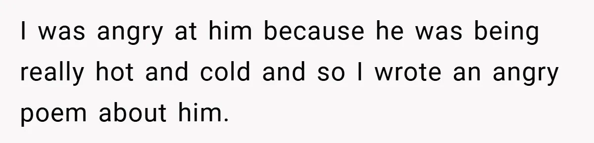 I was angry at him because he was being really hot and cold and so I wrote an angry poem about him.