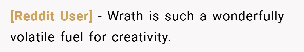 [Reddit User] − Wrath is such a wonderfully volatile fuel for creativity.