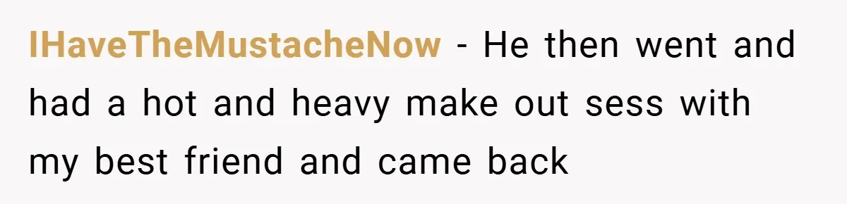 IHaveTheMustacheNow − He then went and had a hot and heavy make out sess with my best friend and came back