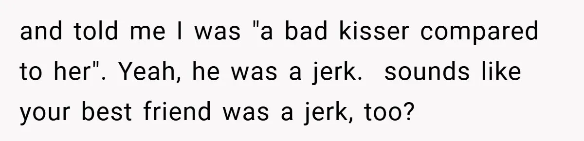 and told me I was "a bad kisser compared to her". Yeah, he was a jerk. ​ sounds like your best friend was a jerk, too?