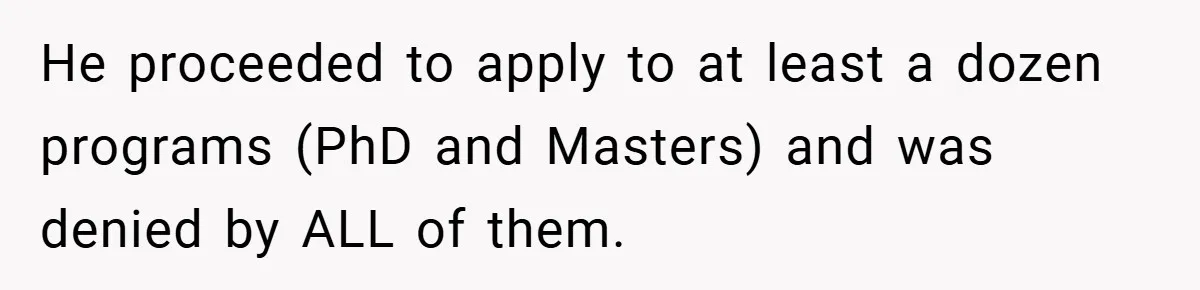 He proceeded to apply to at least a dozen programs (PhD and Masters) and was denied by ALL of them.