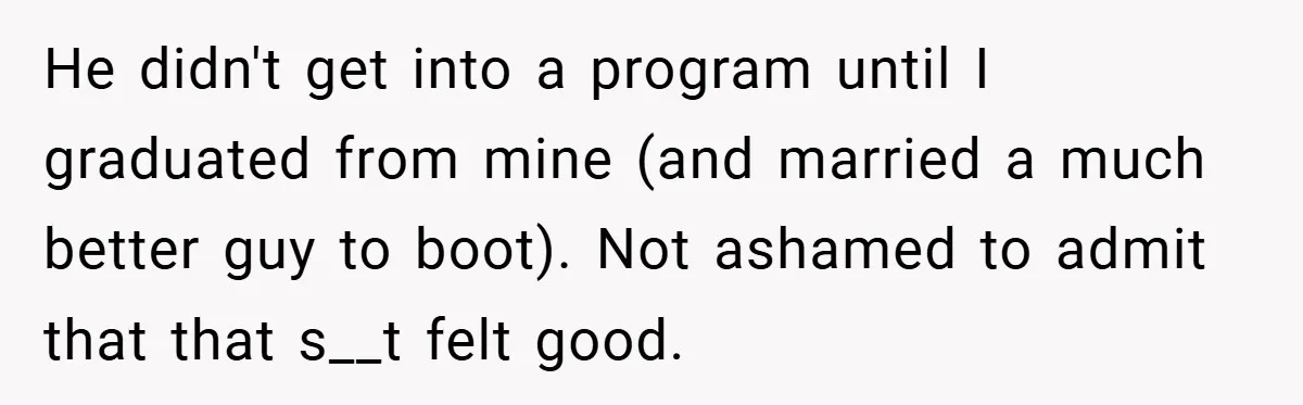 He didn't get into a program until I graduated from mine (and married a much better guy to boot). Not ashamed to admit that that s__t felt good.