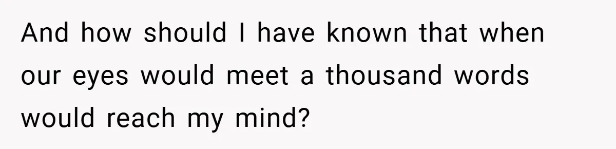 And how should I have known that when our eyes would meet a thousand words would reach my mind?