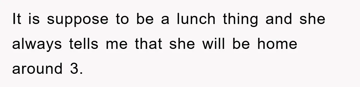 It is suppose to be a lunch thing and she always tells me that she will be home around 3.