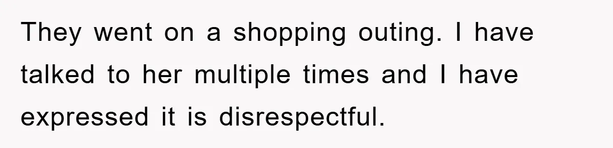 They went on a shopping outing. I have talked to her multiple times and I have expressed it is disrespectful.