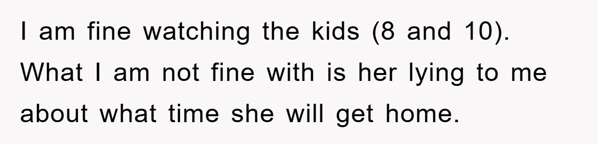 I am fine watching the kids (8 and 10). What I am not fine with is her lying to me about what time she will get home.