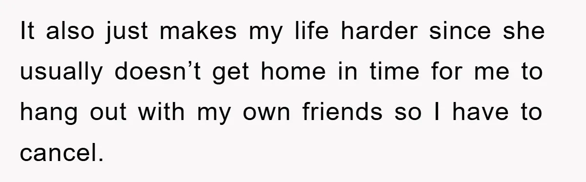 It also just makes my life harder since she usually doesn’t get home in time for me to hang out with my own friends so I have to cancel.