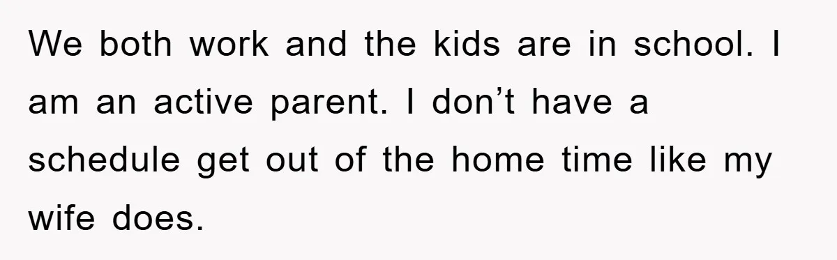 We both work and the kids are in school. I am an active parent. I don’t have a schedule get out of the home time like my wife does.