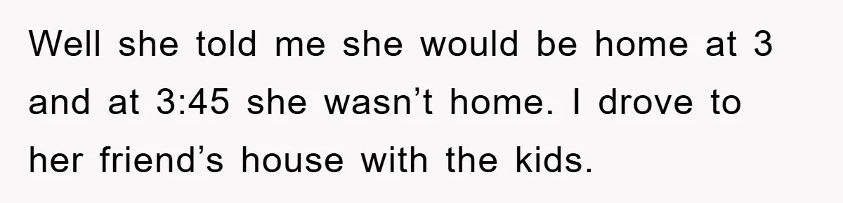 Well she told me she would be home at 3 and at 3:45 she wasn’t home. I drove to her friend’s house with the kids.