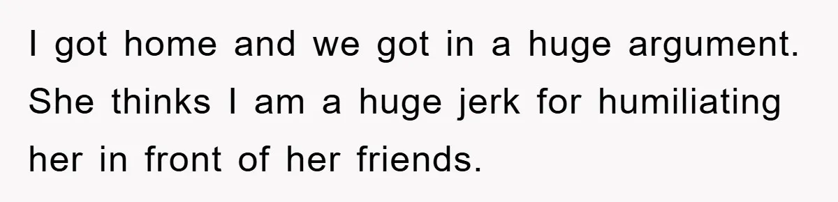 I got home and we got in a huge argument. She thinks I am a huge jerk for humiliating her in front of her friends.