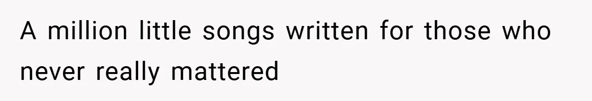 A million little songs written for those who never really mattered