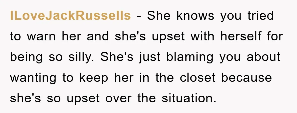 ILoveJackRussells - She knows you tried to warn her and she's upset with herself for being so silly. She's just blaming you about wanting to keep her in the closet...