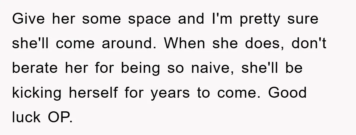 Give her some space and I'm pretty sure she'll come around. When she does, don't berate her for being so naive, she'll be kicking herself for years to come. Good...