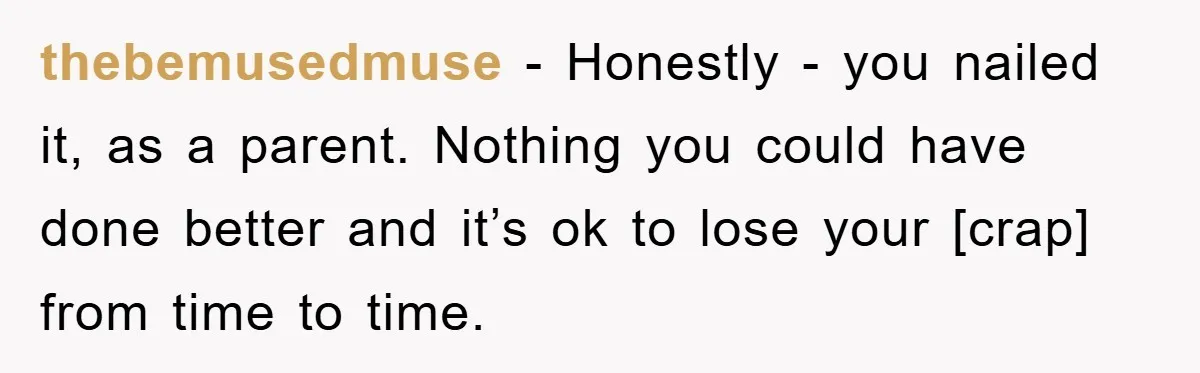 thebemusedmuse - Honestly - you nailed it, as a parent. Nothing you could have done better and it’s ok to lose your [crap] from time to time.