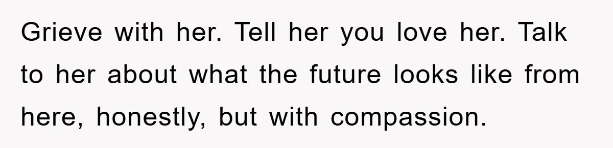 Grieve with her. Tell her you love her. Talk to her about what the future looks like from here, honestly, but with compassion.