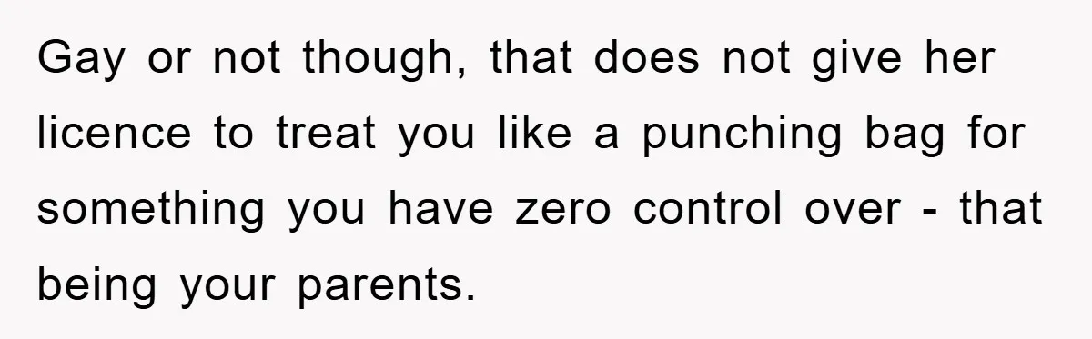 Gay or not though, that does not give her licence to treat you like a punching bag for something you have zero control over - that being your parents.