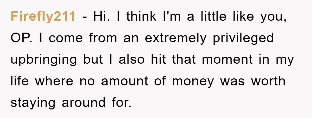 Firefly211 - Hi. I think I'm a little like you, OP. I come from an extremely privileged upbringing but I also hit that moment in my life where no amount...