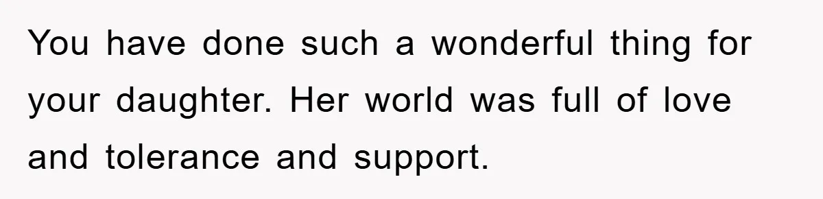 You have done such a wonderful thing for your daughter. Her world was full of love and tolerance and support.