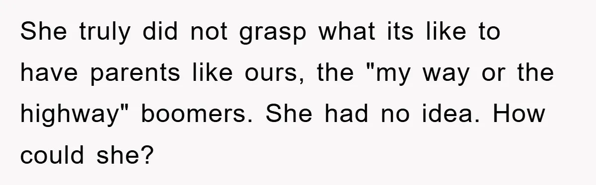 She truly did not grasp what its like to have parents like ours, the "my way or the highway" boomers. She had no idea. How could she?