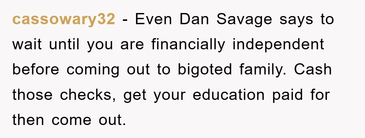 cassowary32 - Even Dan Savage says to wait until you are financially independent before coming out to bigoted family. Cash those checks, get your education paid for then come out.