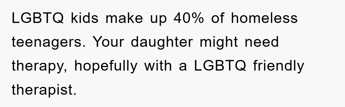LGBTQ kids make up 40% of homeless teenagers. Your daughter might need therapy, hopefully with a LGBTQ friendly therapist.