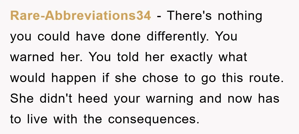Rare-Abbreviations34 - There's nothing you could have done differently. You warned her. You told her exactly what would happen if she chose to go this route. She didn't heed your...
