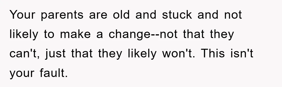 Your parents are old and stuck and not likely to make a change--not that they can't, just that they likely won't. This isn't your fault.