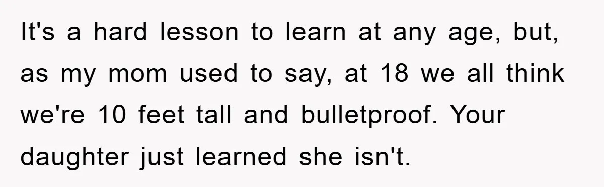 It's a hard lesson to learn at any age, but, as my mom used to say, at 18 we all think we're 10 feet tall and bulletproof. Your daughter just...