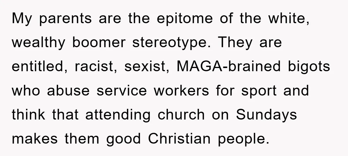 My parents are the epitome of the white, wealthy boomer stereotype. They are entitled, racist, sexist, MAGA-brained bigots who abuse service workers for sport and think that attending church on...