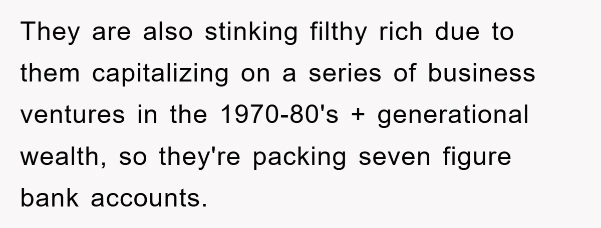They are also stinking filthy rich due to them capitalizing on a series of business ventures in the 1970-80's + generational wealth, so they're packing seven figure bank accounts.
