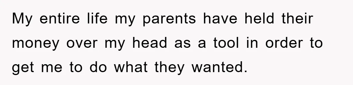 My entire life my parents have held their money over my head as a tool in order to get me to do what they wanted.