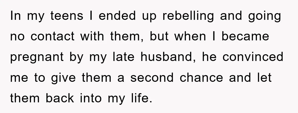 In my teens I ended up rebelling and going no contact with them, but when I became pregnant by my late husband, he convinced me to give them a second...