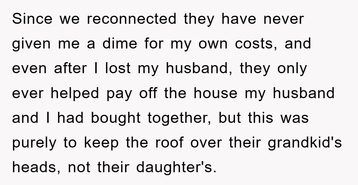 Since we reconnected they have never given me a dime for my own costs, and even after I lost my husband, they only ever helped pay off the house my...
