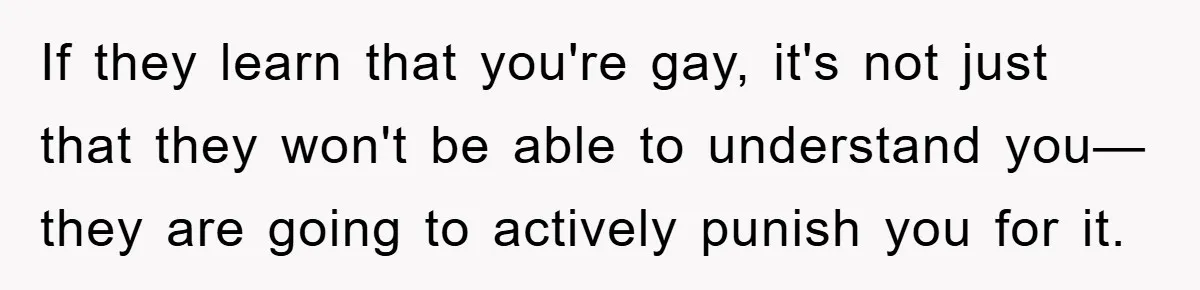 If they learn that you're gay, it's not just that they won't be able to understand you—they are going to actively punish you for it.