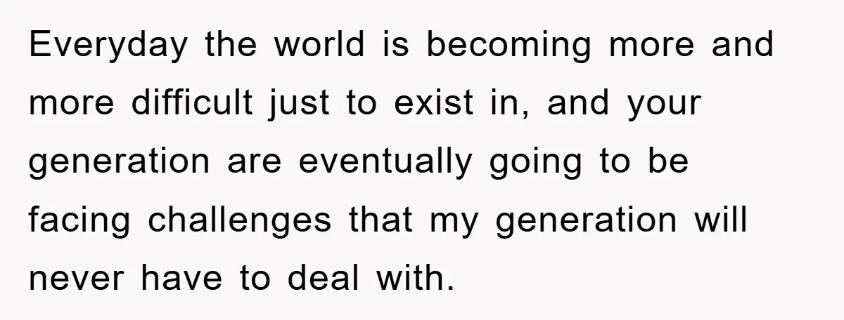 Everyday the world is becoming more and more difficult just to exist in, and your generation are eventually going to be facing challenges that my generation will never have to...