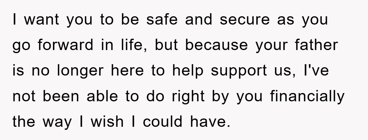 I want you to be safe and secure as you go forward in life, but because your father is no longer here to help support us, I've not been able...