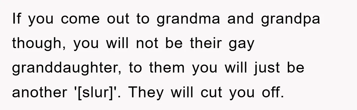If you come out to grandma and grandpa though, you will not be their gay granddaughter, to them you will just be another '[slur]'. They will cut you off.